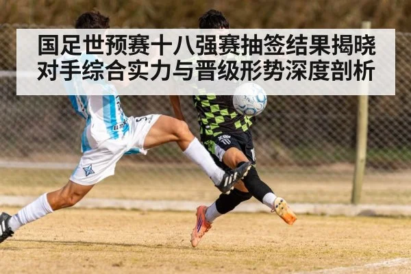 国足世预赛十八强赛抽签结果揭晓对手综合实力与晋级形势深度剖析